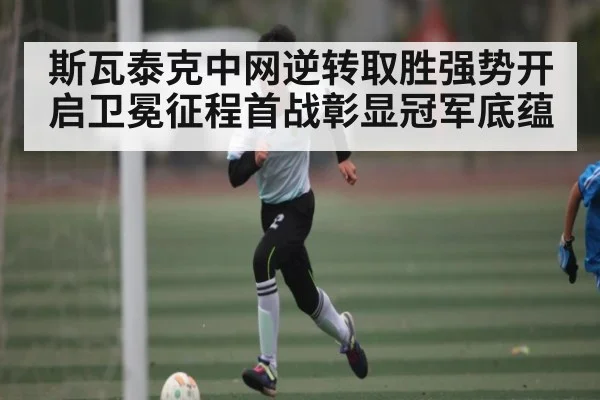 斯瓦泰克中网逆转取胜强势开启卫冕征程首战彰显冠军底蕴