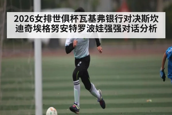 2026女排世俱杯瓦基弗银行对决斯坎迪奇埃格努安特罗波娃强强对话分析