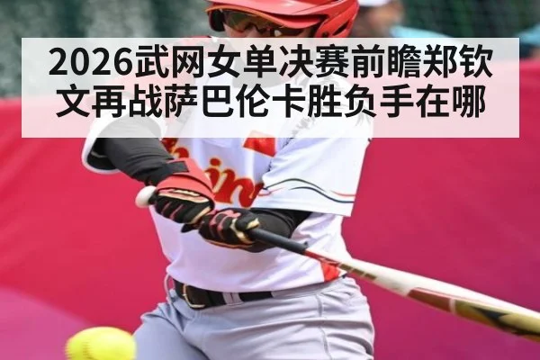 2026武网女单决赛前瞻郑钦文再战萨巴伦卡胜负手在哪