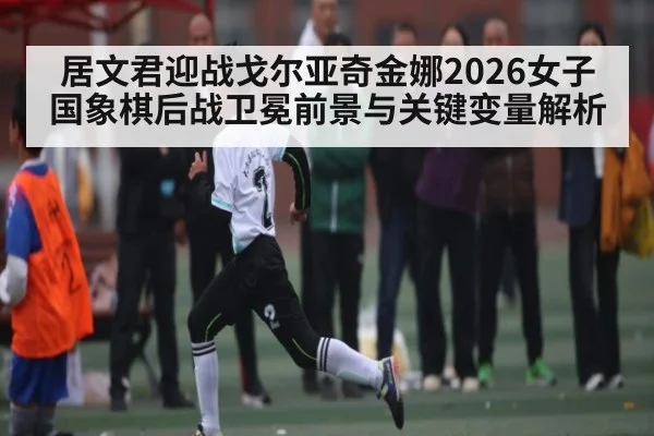 居文君迎战戈尔亚奇金娜2026女子国象棋后战卫冕前景与关键变量解析